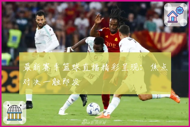 最新赛季篮球直播精彩呈现：焦点对决一触即发