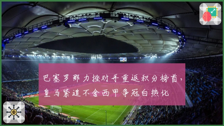 巴塞罗那力挫对手重返积分榜首，皇马紧追不舍西甲争冠白热化