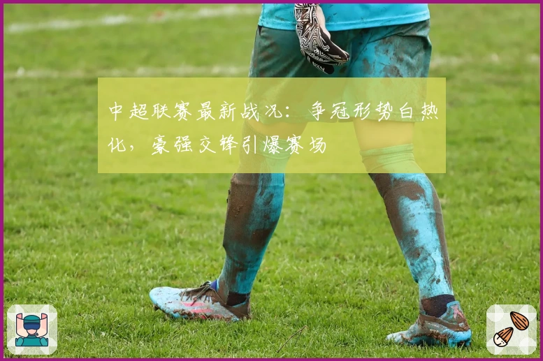 中超联赛最新战况：争冠形势白热化，豪强交锋引爆赛场