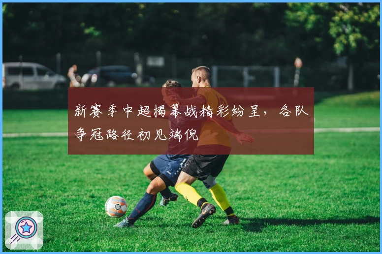 新赛季中超揭幕战精彩纷呈，各队争冠路径初见端倪