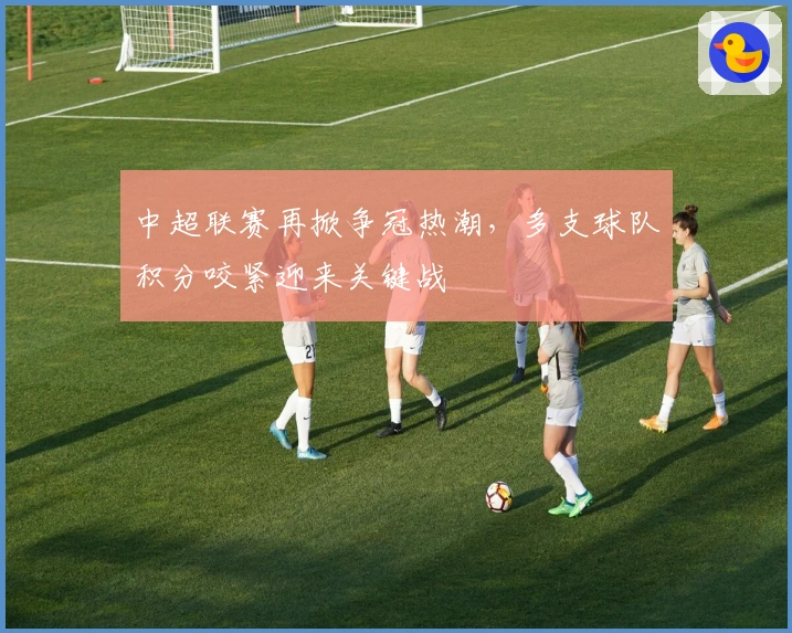 中超联赛再掀争冠热潮，多支球队积分咬紧迎来关键战