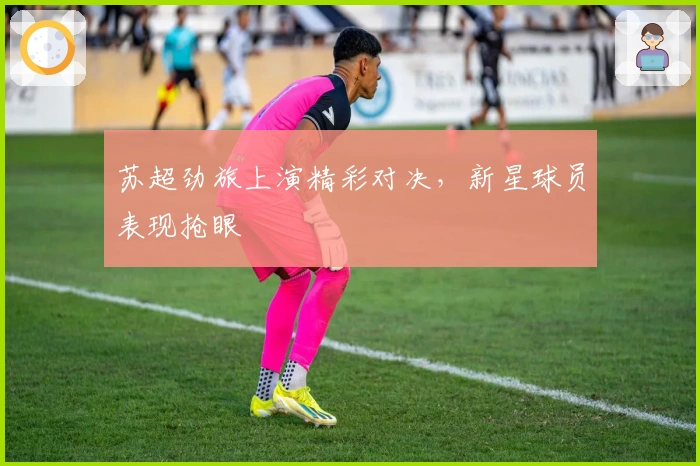 苏超劲旅上演精彩对决，新星球员表现抢眼