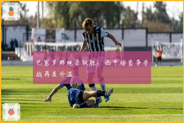 巴塞罗那绝杀取胜，西甲榜首争夺战再度升温