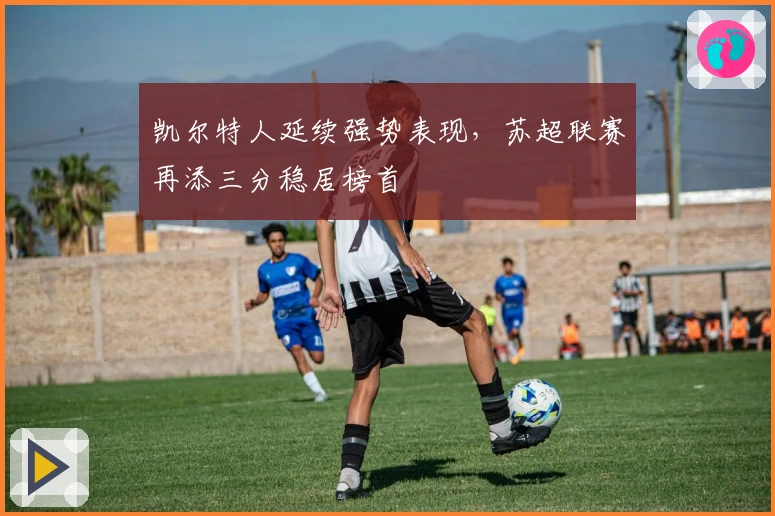 凯尔特人延续强势表现，苏超联赛再添三分稳居榜首