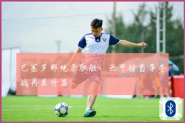 巴塞罗那绝杀取胜,西甲榜首争夺战再度升温