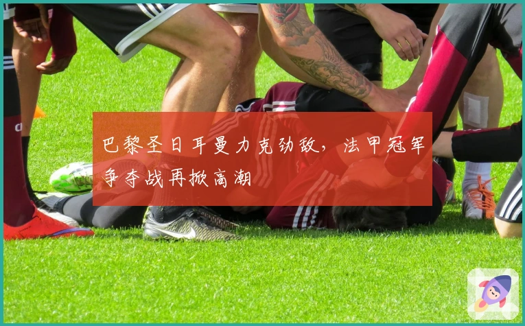 巴黎圣日耳曼力克劲敌，法甲冠军争夺战再掀高潮