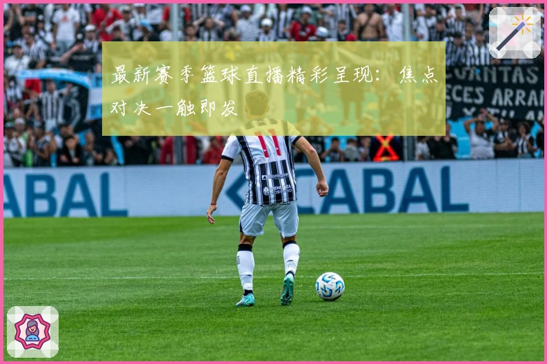 最新赛季篮球直播精彩呈现:焦点对决一触即发