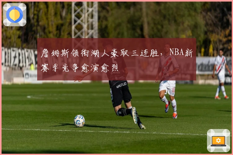 詹姆斯领衔湖人豪取三连胜，NBA新赛季竞争愈演愈烈