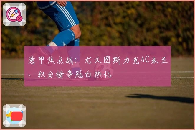 意甲焦点战：尤文图斯力克AC米兰，积分榜争冠白热化