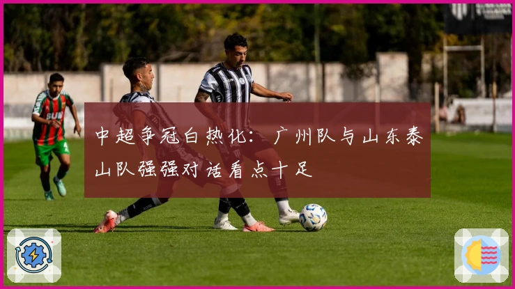 中超争冠白热化：广州队与山东泰山队强强对话看点十足